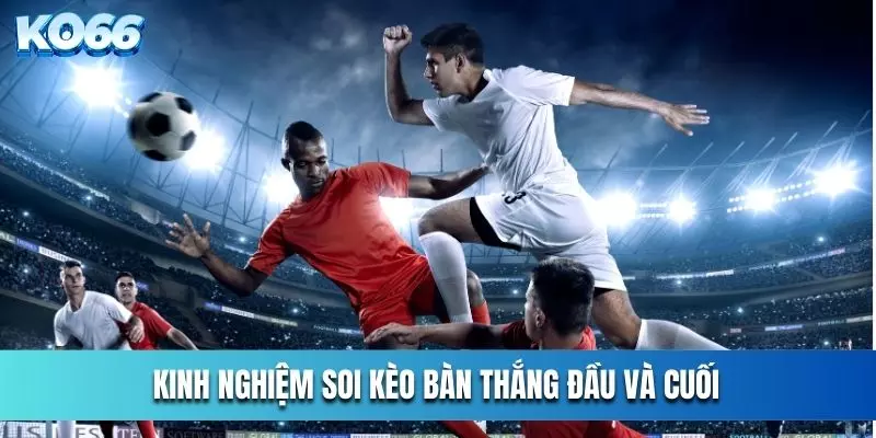 Kinh Nghiệm Soi Kèo Bàn Thắng Đầu Và Cuối Cho Người Mới